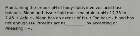 Maintaining the proper pH of body fluids involves acid-base balance. Blood and tissue fluid must maintain a pH of 7.35 to 7.45. • Acidic - blood has an excess of H+ • Too basic - blood has not enough H+ Proteins act as__________ by accepting or releasing H+.