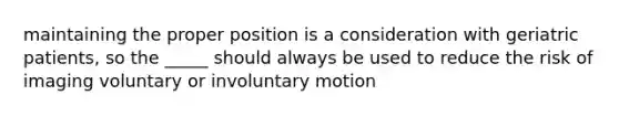 maintaining the proper position is a consideration with geriatric patients, so the _____ should always be used to reduce the risk of imaging voluntary or involuntary motion