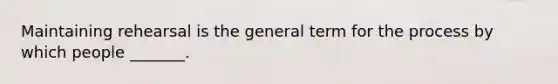 Maintaining rehearsal is the general term for the process by which people _______.