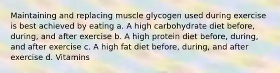 Maintaining and replacing muscle glycogen used during exercise is best achieved by eating a. A high carbohydrate diet before, during, and after exercise b. A high protein diet before, during, and after exercise c. A high fat diet before, during, and after exercise d. Vitamins