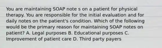 You are maintaining SOAP note s on a patient for physical therapy. You are responsible for the initial evaluation and for daily notes on the patient's condition. Which of the following would be the primary reason for maintaining SOAP notes on patient? A. Legal purposes B. Educational purposes C. Improvement of patient care D. Third party payers