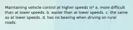 Maintaining vehicle control at higher speeds is* a. more difficult than at lower speeds. b. easier than at lower speeds. c. the same as at lower speeds. d. has no bearing when driving on rural roads.