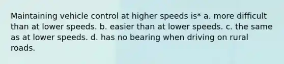 Maintaining vehicle control at higher speeds is* a. more difficult than at lower speeds. b. easier than at lower speeds. c. the same as at lower speeds. d. has no bearing when driving on rural roads.