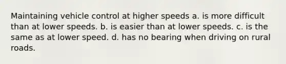 Maintaining vehicle control at higher speeds a. is more difficult than at lower speeds. b. is easier than at lower speeds. c. is the same as at lower speed. d. has no bearing when driving on rural roads.