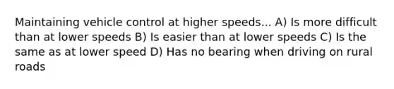 Maintaining vehicle control at higher speeds... A) Is more difficult than at lower speeds B) Is easier than at lower speeds C) Is the same as at lower speed D) Has no bearing when driving on rural roads