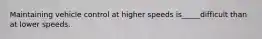 Maintaining vehicle control at higher speeds is_____difficult than at lower speeds.