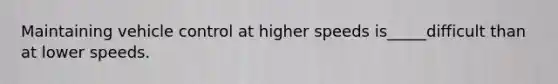 Maintaining vehicle control at higher speeds is_____difficult than at lower speeds.