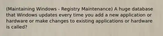 (Maintaining Windows - Registry Maintenance) A huge database that Windows updates every time you add a new application or hardware or make changes to existing applications or hardware is called?