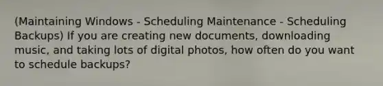 (Maintaining Windows - Scheduling Maintenance - Scheduling Backups) If you are creating new documents, downloading music, and taking lots of digital photos, how often do you want to schedule backups?