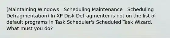 (Maintaining Windows - Scheduling Maintenance - Scheduling Defragmentation) In XP Disk Defragmenter is not on the list of default programs in Task Scheduler's Scheduled Task Wizard. What must you do?