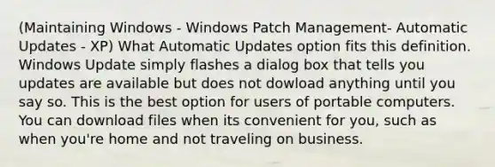 (Maintaining Windows - Windows Patch Management- Automatic Updates - XP) What Automatic Updates option fits this definition. Windows Update simply flashes a dialog box that tells you updates are available but does not dowload anything until you say so. This is the best option for users of portable computers. You can download files when its convenient for you, such as when you're home and not traveling on business.