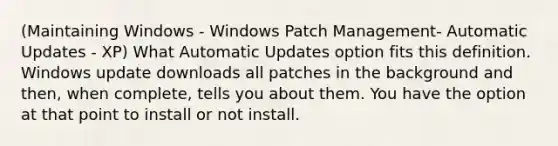 (Maintaining Windows - Windows Patch Management- Automatic Updates - XP) What Automatic Updates option fits this definition. Windows update downloads all patches in the background and then, when complete, tells you about them. You have the option at that point to install or not install.