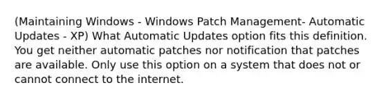 (Maintaining Windows - Windows Patch Management- Automatic Updates - XP) What Automatic Updates option fits this definition. You get neither automatic patches nor notification that patches are available. Only use this option on a system that does not or cannot connect to the internet.