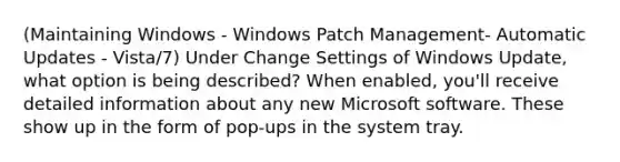 (Maintaining Windows - Windows Patch Management- Automatic Updates - Vista/7) Under Change Settings of Windows Update, what option is being described? When enabled, you'll receive detailed information about any new Microsoft software. These show up in the form of pop-ups in the system tray.