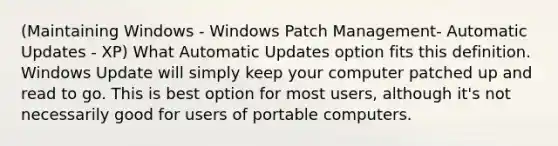 (Maintaining Windows - Windows Patch Management- Automatic Updates - XP) What Automatic Updates option fits this definition. Windows Update will simply keep your computer patched up and read to go. This is best option for most users, although it's not necessarily good for users of portable computers.