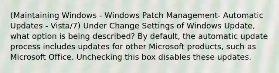 (Maintaining Windows - Windows Patch Management- Automatic Updates - Vista/7) Under Change Settings of Windows Update, what option is being described? By default, the automatic update process includes updates for other Microsoft products, such as Microsoft Office. Unchecking this box disables these updates.