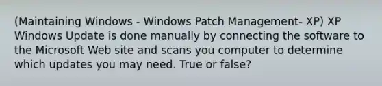 (Maintaining Windows - Windows Patch Management- XP) XP Windows Update is done manually by connecting the software to the Microsoft Web site and scans you computer to determine which updates you may need. True or false?