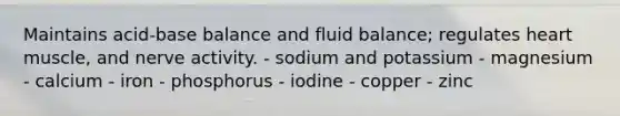 Maintains acid-base balance and fluid balance; regulates heart muscle, and nerve activity. - sodium and potassium - magnesium - calcium - iron - phosphorus - iodine - copper - zinc