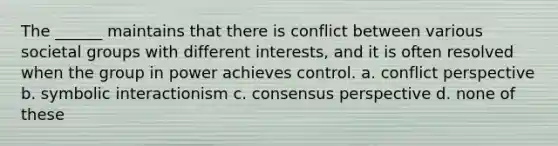 The ______ maintains that there is conflict between various societal groups with different interests, and it is often resolved when the group in power achieves control. a. conflict perspective b. symbolic interactionism c. consensus perspective d. none of these