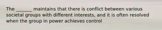 The _______ maintains that there is conflict between various societal groups with different interests, and it is often resolved when the group in power achieves control