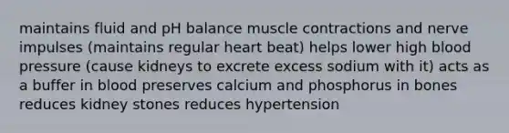 maintains fluid and pH balance muscle contractions and nerve impulses (maintains regular heart beat) helps lower high blood pressure (cause kidneys to excrete excess sodium with it) acts as a buffer in blood preserves calcium and phosphorus in bones reduces kidney stones reduces hypertension