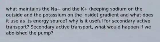 what maintains the Na+ and the K+ (keeping sodium on the outside and the potassium on the inside) gradient and what does it use as its energy source? why is it useful for secondary active transport? Secondary active transport, what would happen if we abolished the pump?