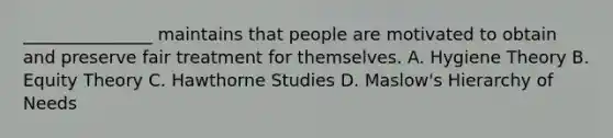 _______________ maintains that people are motivated to obtain and preserve fair treatment for themselves. A. Hygiene Theory B. Equity Theory C. Hawthorne Studies D. Maslow's Hierarchy of Needs