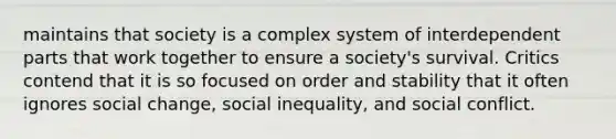 maintains that society is a complex system of interdependent parts that work together to ensure a society's survival. Critics contend that it is so focused on order and stability that it often ignores social change, social inequality, and social conflict.