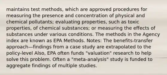 maintains test methods, which are approved procedures for measuring the presence and concentration of physical and chemical pollutants; evaluating properties, such as toxic properties, of chemical substances; or measuring the effects of substances under various conditions. The methods in the Agency index are known as EPA Methods. Notes: The benefits-transfer approach—findings from a case study are extrapolated to the policy-level Also, EPA often funds "valuation" research to help solve this problem. Often a "meta-analysis" study is funded to aggregate findings of multiple studies.