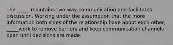 The _____ maintains two-way communication and facilitates discussion. Working under the assumption that the more information both sides of the relationship have about each other, _____work to remove barriers and keep communication channels open until decisions are made.