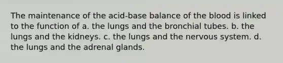 The maintenance of the acid-base balance of <a href='https://www.questionai.com/knowledge/k7oXMfj7lk-the-blood' class='anchor-knowledge'>the blood</a> is linked to the function of a. the lungs and the bronchial tubes. b. the lungs and the kidneys. c. the lungs and the <a href='https://www.questionai.com/knowledge/kThdVqrsqy-nervous-system' class='anchor-knowledge'>nervous system</a>. d. the lungs and the adrenal glands.