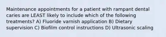 Maintenance appointments for a patient with rampant dental caries are LEAST likely to include which of the following treatments? A) Fluoride varnish application B) Dietary supervision C) Biofilm control instructions D) Ultrasonic scaling