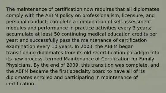 The maintenance of certification now requires that all diplomates comply with the ABFM policy on professionalism, licensure, and personal conduct; complete a combination of self-assessment modules and performance in practice activities every 3 years; accumulate at least 50 continuing medical education credits per year; and successfully pass the maintenance of certification examination every 10 years. In 2003, the ABFM began transitioning diplomates from its old recertification paradigm into its new process, termed Maintenance of Certification for Family Physicians. By the end of 2009, this transition was complete, and the ABFM became the first specialty board to have all of its diplomates enrolled and participating in maintenance of certification.