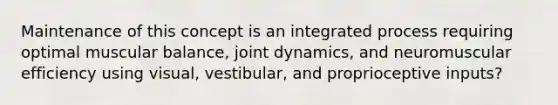 Maintenance of this concept is an integrated process requiring optimal muscular balance, joint dynamics, and neuromuscular efficiency using visual, vestibular, and proprioceptive inputs?