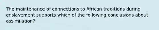 The maintenance of connections to African traditions during enslavement supports which of the following conclusions about assimilation?