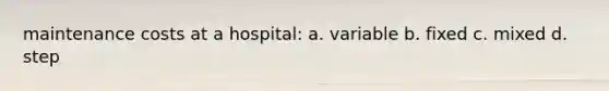 maintenance costs at a hospital: a. variable b. fixed c. mixed d. step