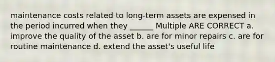 maintenance costs related to long-term assets are expensed in the period incurred when they ______ Multiple ARE CORRECT a. improve the quality of the asset b. are for minor repairs c. are for routine maintenance d. extend the asset's useful life