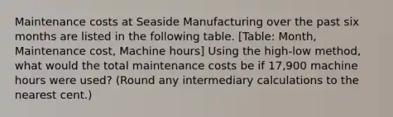 Maintenance costs at Seaside Manufacturing over the past six months are listed in the following table. [Table: Month, Maintenance cost, Machine hours] Using the high-low method, what would the total maintenance costs be if 17,900 machine hours were used? (Round any intermediary calculations to the nearest cent.)