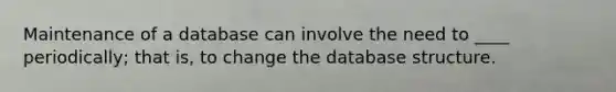 Maintenance of a database can involve the need to ____ periodically; that is, to change the database structure.