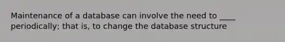 Maintenance of a database can involve the need to ____ periodically; that is, to change the database structure