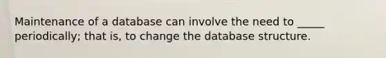 Maintenance of a database can involve the need to _____ periodically; that is, to change the database structure.