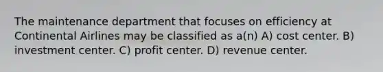 The maintenance department that focuses on efficiency at Continental Airlines may be classified as a(n) A) cost center. B) investment center. C) profit center. D) revenue center.