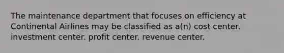 The maintenance department that focuses on efficiency at Continental Airlines may be classified as a(n) cost center. investment center. profit center. revenue center.