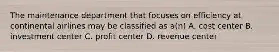 The maintenance department that focuses on efficiency at continental airlines may be classified as a(n) A. cost center B. investment center C. profit center D. revenue center