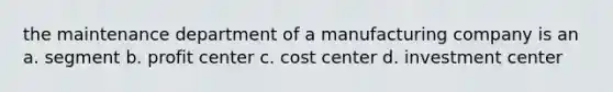 the maintenance department of a manufacturing company is an a. segment b. profit center c. cost center d. investment center