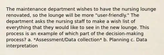 The maintenance department wishes to have the nursing lounge renovated, so the lounge will be more "user-friendly." The department asks the nursing staff to make a wish list of everything that they would like to see in the new lounge. This process is an example of which part of the decision-making process? a. *Assessment/Data collection* b. Planning c. Data interpretation