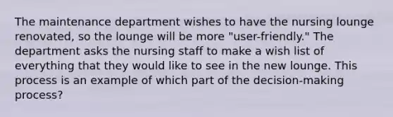 The maintenance department wishes to have the nursing lounge renovated, so the lounge will be more "user-friendly." The department asks the nursing staff to make a wish list of everything that they would like to see in the new lounge. This process is an example of which part of the decision-making process?