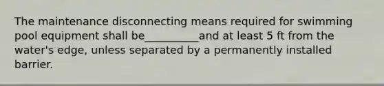 The maintenance disconnecting means required for swimming pool equipment shall be__________and at least 5 ft from the water's edge, unless separated by a permanently installed barrier.