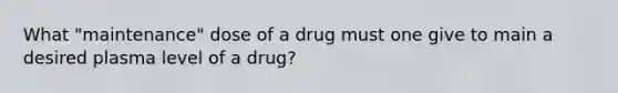 What "maintenance" dose of a drug must one give to main a desired plasma level of a drug?