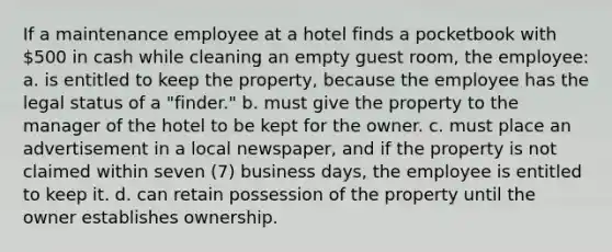 ​If a maintenance employee at a hotel finds a pocketbook with 500 in cash while cleaning an empty guest room, the employee: ​a. is entitled to keep the property, because the employee has the legal status of a "finder." ​b. must give the property to the manager of the hotel to be kept for the owner. ​c. must place an advertisement in a local newspaper, and if the property is not claimed within seven (7) business days, the employee is entitled to keep it. ​d. can retain possession of the property until the owner establishes ownership.